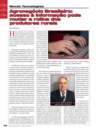 Novas Tecnologias

Agronegócio Brasileiro:
acesso à informação pode
mudar a rotina dos
produtores rurais
Carla Rodrigues

H

oje o mundo vive a era da tecnologia, tudo aquilo que transmite agilidade e praticidade
atrai os olhos do homem. No Brasil isso
não é diferente. Cada vez mais é possível ter infinitas informações sobre variados assuntos com apenas um click
na internet.
Pensando em negócios, pode-se dizer que a palavra informação vem acompanhada de conhecimento e lucro. No
caso do Brasil, um país que tem a economia baseada no agronegócio, menos
de 6% dos produtores rurais acessam a
internet como ferramenta de trabalho.
Atualmente, mesmo com os baixos
custos de acesso, questões culturais e
de infraestrutura precária ainda são os
principais responsáveis pela pouca utilização da internet, embora isso esteja
mudando rapidamente. Essa mudança
já é realidade na vida de alguns agricultores que viram a rotina do seu diaa-dia mudar radicalmente. Este é o caso
do produtor de cana, José Mário Tanga, 69 anos, de Salles Oliveira. Ele conta que há 5 anos acessa a internet todos os dias para se manter informado
sobre as tendências do setor sucroalcooleiro. “Busco informações sobre o
clima e também notícias econômicas do
mercado de cana, açúcar e etanol. Isso
me ajuda bastante na hora de tomar
decisões sobre a minha lavoura. É uma
grande evolução”, afirma José Mário.
Mas nem sempre foi assim. “Antes
não podíamos contar com a internet e
nossa rotina era distante das informações digitais”, completa Tanga.
O setor do agronegócio no Brasil é
responsável por 1/3 do PIB do país, com
tendência de crescer 25% nos próximos
três anos, já que ainda há 90 milhões de
32

Revista Canavieiros - Março de 2010

hectares para exploração econômica. Entretanto,
a falta de acesso
a informação
pode gerar grandes problemas
para o produtor,
como por exemplo, não saber
qual é o produto
mais indicado
para a próxima
safra e, além disso, esse mesmo
produtor pode acabar vendendo a sua
produção por um preço inferior ao valor
do mercado, e consequentemente, ter
menos lucratividade.

recursos favoráveis a nossa balança
comercial”, explica Macchi.
Macchi acredita ser fundamental
uma maior difusão dos benefícios que
a internet pode trazer aos seus usuários e a melhor maneira de fazer isso é
através dos profissionais que estão
no dia-a-dia da produção primária, no
desempenho das
suas atividades: engenheiros agrônomos e técnicos agrícolas, além de outros profissionais,
são exemplos claros
desse perfil.

De acordo com o diretor de Operações da empresa Safras & Mercado,
empresa especializada em consultoria para o agronegócio, Carlos Macchi,
a informação correta, tempestiva e
confiável é essencial para o sucesso de
qualquer atividade.
“Manter-se permanentemente informado pode ser o
grande diferencial
no planejamento da
Com base nesatividade e, no caso Carlos Macchi, diretor de Operações da tas características,
empresa Safras & Mercado
dos produtores rua empresa desenrais, passa a ser decisivo na hora de volveu o programa “Agrônomos Pardecidir qual a commodity propícia a ceiros”, em que esses profissionais poproduzir, o que se repete principalmen- dem auxiliar na difusão dos sistemas
te no momento de comercializar a safra de informação e, sem alterar sua rotina
colhida. O resultado disso para o au- e sem qualquer compromisso com a
mento da competitividade e, para o país, Safras, auferir ganhos que complemenseria o crescimento da produção agro- tam sua renda através da venda ou de
pecuária, proporcionando maiores ex- simples indicações de interessados em
cedentes exportáveis e o ingresso de aderir aos sistemas de informação.

 