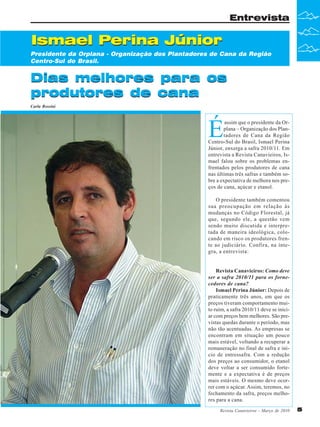 Entrevista

Ismael Perina Júnior
Presidente da Orplana - Organização dos Plantadores de Cana da Região
Centro-Sul do Brasil.

Dias melhores para os
produtores de cana
Carla Rossini

É

assim que o presidente da Orplana – Organização dos Plantadores de Cana da Região
Centro-Sul do Brasil, Ismael Perina
Júnior, enxerga a safra 2010/11. Em
entrevista a Revista Canavieiros, Ismael falou sobre os problemas enfrentados pelos produtores de cana
nas últimas três safras e também sobre a expectativa de melhora nos preços de cana, açúcar e etanol.
O presidente também comentou
sua preocupação em relação às
mudanças no Código Florestal, já
que, segundo ele, a questão vem
sendo muito discutida e interpretada de maneira ideológica, colocando em risco os produtores frente ao judiciário. Confira, na íntegra, a entrevista:

Revista Canavieiros: Como deve
ser a safra 2010/11 para os fornecedores de cana?
Ismael Perina Júnior: Depois de
praticamente três anos, em que os
preços tiveram comportamento muito ruim, a safra 2010/11 deve se iniciar com preços bem melhores. São previstas quedas durante o período, mas
não tão acentuadas. As empresas se
encontram em situação um pouco
mais estável, voltando a recuperar a
remuneração no final de safra e início de entressafra. Com a redução
dos preços ao consumidor, o etanol
deve voltar a ser consumido fortemente e a expectativa é de preços
mais estáveis. O mesmo deve ocorrer com o açúcar. Assim, teremos, no
fechamento da safra, preços melhores para a cana.
Revista Canavieiros - Março de 2010

5

 