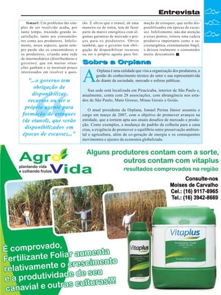 Entrevista
Ismael: Um problema tão simples de ser resolvido acaba, por
tanto tempo, trazendo grande insatisfação, tanto aos consumidores como aos produtores. Infelizmente, nesse aspecto, quem sempre perde são os consumidores e
os produtores, criando uma rede
de intermediários (distribuidoras e
governo), que em muitas situações ganham e se mostram pouco
interessados em resolver a ques-

"...o governo tem
obrigação de
disponibilizar
recursos ou ser o
próprio agente para
formação de estoques
(de etanol), que serão
disponibilizados em
épocas de escassez..."

“

tão. É obvio que o etanol, de uma
maneira ou de outra, tem de fazer
parte da matriz energética com algumas garantias de mercado e preços para os produtores. Obvio
também, que o governo tem obrigação de disponibilizar recursos
ou ser o próprio agente para for-

mação de estoques, que serão disponibilizados em épocas de escassez. Infelizmente, não dar atenção
a esses pontos, tornou uma cadeia
produtiva importante como a sucroenergética, extremamente frágil,
e deixou realmente o consumidor
muito descontente.

Sobre a Orplana

A

Orplana é uma entidade que visa a organização dos produtores, a
gestão do conhecimento técnico do setor e sua representativida
de diante da sociedade, mercado e esferas públicas.

Sua sede está localizada em Piracicaba, interior de São Paulo e,
atualmente, conta com 28 associações, com abrangência nos estados de São Paulo, Mato Grosso, Minas Gerais e Goiás.
O atual presidente da Orplana, Ismael Perina Júnior assumiu o
cargo em março de 2007, com o objetivo de promover avanços na
entidade, que a tornem apta aos atuais desafios de mercado e produção. Como exemplos, a mudança do padrão da colheita para a cana
crua, a exigência de promover o equilíbrio entre preservação ambiental e agricultura, além da co-geração de energia e os consequentes
movimentos e ajustes da economia globalizada.

Revista Canavieiros - Março de 2010

7

 