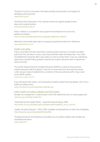 www.educationscotland.gov.uk
107
The British Trust for Conservation Volunteers provides practical advice and support for
developing school grounds.
www2.btcv.org.uk
The Permaculture Association is the national charity that supports people to learn
about and use permaculture.
www.permaculture.org.uk
Britain in Bloom is a competition that supports the development of community
gardening initiatives.
www.rhs.org.uk/Gardening/Community-gardening/Britain-in-Bloom
Allotments UK provides advice about managing and getting the best from allotments.
www.allotments-uk.com
Health and safety
If your school does not have information covering outdoor learning in its health and safety
policy then the next place to check is your local authority health and safety team. Your head
of establishment should be able to give advice on how to contact them. If you are undertaking
adventurous activities follow guidance issued by the outdoor education team or department
where this exists.
The Scottish Advisory Panel for Outdoor Education (SAPOE) is a panel of local authority
outdoor education staff and advisors. If you do not know who your local authority advisor
is then ask your head of establishment, a member of the local authority staff or have a look
at the SAPOE website.
http://www.sapoe.org.uk/
If you still need further advice, try the Education Scotland outdoor learning website, which has a
health and safety section.
www.LTScotland.org.uk/outdoorlearning/index.asp.
Other health and safety websites and information
Sensible risk management. A useful section of the HSE website that aims to reduce paperwork.
www.hse.gov.uk/risk/principles.htm
‘Potentially Harmful Garden Plants’ – Royal Horticultural Society, 2004
http://www.rhs.org.uk/Gardening/Sustainable-gardening/pdfs/c_and_e_harmful
‘Health and safety Overview’ – BTCV, 2003. Available to download free or order from handbooks.
http://shop.btcv.org.uk/shop/level2/60/stock/962
The Royal Society for the Prevention of Accidents has an excellent website with sensible and
straightforward advice.
www.rospa.com
 