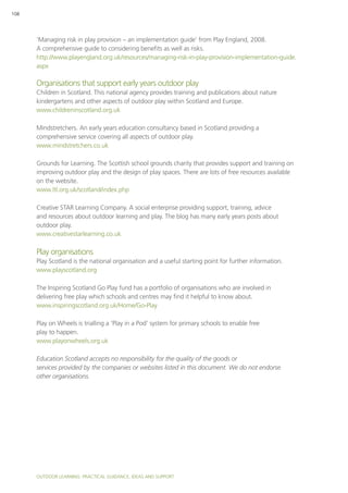 Outdoor Learning: PRACTICAL GUIDANCE, IDEAS AND SUPPORT
108
‘Managing risk in play provision – an implementation guide’ from Play England, 2008.
A comprehensive guide to considering benefits as well as risks.
http://www.playengland.org.uk/resources/managing-risk-in-play-provision-implementation-guide.
aspx
Organisations that support early years outdoor play
Children in Scotland. This national agency provides training and publications about nature
kindergartens and other aspects of outdoor play within Scotland and Europe.
www.childreninscotland.org.uk
Mindstretchers. An early years education consultancy based in Scotland providing a
comprehensive service covering all aspects of outdoor play.
www.mindstretchers.co.uk
Grounds for Learning. The Scottish school grounds charity that provides support and training on
improving outdoor play and the design of play spaces. There are lots of free resources available
on the website.
www.ltl.org.uk/scotland/index.php
Creative STAR Learning Company. A social enterprise providing support, training, advice
and resources about outdoor learning and play. The blog has many early years posts about
outdoor play.
www.creativestarlearning.co.uk
Play organisations
Play Scotland is the national organisation and a useful starting point for further information.
www.playscotland.org
The Inspiring Scotland Go Play fund has a portfolio of organisations who are involved in
delivering free play which schools and centres may find it helpful to know about.
www.inspiringscotland.org.uk/Home/Go-Play
Play on Wheels is trialling a ‘Play in a Pod’ system for primary schools to enable free
play to happen.
www.playonwheels.org.uk
Education Scotland accepts no responsibility for the quality of the goods or
services provided by the companies or websites listed in this document. We do not endorse
other organisations.
 