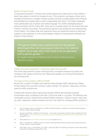www.educationscotland.gov.uk
11
Benefits of Forest Schools
A longitudinal evaluation17
of three Forest School programmes noted that for many children it
takes many weeks or months for changes to occur. Thus long-term and regular contact with a
woodland environment is needed. However, positive outcomes included greater self-confidence
and self-belief and a better ability to work co-operatively with others. The children developed
more sophisticated uses of spoken and written language. The children developed physical
stamina and gross and fine motor skills. There was an increased respect for the environment and
interest in natural surroundings. The practitioners gained a new perspective and understanding
of the children. The children took their experience home and asked their parents to take them
outdoors at the weekends or in the school holidays, helping to change parental attitudes and
interest in Forest Schools.
Greater community involvement in schools that green their grounds19
One of the major benefits of green school grounds is increased involvement by adults and
members of the nearby community, from helping with gardens to enriching the lifescape of
the school grounds.
The impact of time outside on ADD and ADHD
Results from a study20
of children with attention deficit disorder (ADD) indicate that children
function better than usual after activities in green settings. The ‘greener’ a play area is, the less
severe the ADD symptoms are.
Children with attention deficit hyperactivity Disorder (ADHD) demonstrated improved
concentration when completing a task after a 20-minute walk in a city park. The difference was
comparable to what is achieved with standard ADHD medication. ‘Doses of nature’ might serve
as a safe, inexpensive, widely accessible new tool in the toolkit for managing ADHD symptoms.21
‘The games children play outside tend to be less gender
stereotyped than the ones played inside since the material
children use to play with in the forest is not as associated
with a specific gender.’18
Eva Änggård, Department of Didactic Science and Early Childhood Education,
Stockholm University
16	Nicol, R, Higgins, P, Ross, H and Mannion, G (2007), Outdoor Education in Scotland: A Summary of Recent Research,
Inverness: Scottish Natural Heritage.
17	 Murray, R and O’Brien, E (2005), Such Enthusiasm – A Joy to See: An Evaluation of Forest School in England, Farnham:
Forest Research. www.forestresearch.gov.uk/pdf/ForestSchoolEnglandReport.pdf/$FILE/ForestSchoolEnglandReport.pdf
Accessed 13.3.11.
18	 Quote taken from www.friluftsframjandet.se/guest/360 Accessed 13.3.11.
19	 Bell, A C and Dyment J E (2006), Grounds for Action: Promoting Physical Activity through School Ground Greening in
Canada, Toronto, Canada: Evergreen.
20	 Faber Taylor, A Kuo, F E and Sullivan, W C (2001), Coping with ADD: The Surprising Connection to Green Play Settings,
Environment and Behavior, January 2001, 33(1).
 