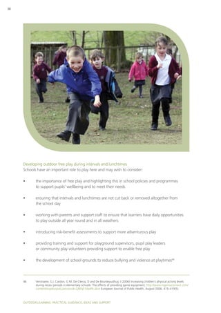 Outdoor Learning: PRACTICAL GUIDANCE, IDEAS AND SUPPORT
38
Developing outdoor free play during intervals and lunchtimes
Schools have an important role to play here and may wish to consider:
•	 the importance of free play and highlighting this in school policies and programmes
to support pupils’ wellbeing and to meet their needs
•	 ensuring that intervals and lunchtimes are not cut back or removed altogether from
the school day
•	 working with parents and support staff to ensure that learners have daily opportunities
to play outside all year round and in all weathers
•	 introducing risk-benefit assessments to support more adventurous play
•	 providing training and support for playground supervisors, pupil play leaders
or community play volunteers providing support to enable free play
•	 the development of school grounds to reduce bullying and violence at playtimes46
46	Verstraete, S J, Cardon, G M, De Clercq, D and De Bourdeaudhuij, I (2006) Increasing children’s physical activity levels
during recess periods in elementary schools: The effects of providing game equipment, http://www.ingentaconnect.com/
content/oup/eurpub;jsessionid=2jl6fq51dp4fk.alice European Journal of Public Health, August 2006, 415–419(5).
 