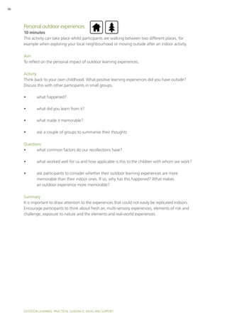 Outdoor Learning: PRACTICAL GUIDANCE, IDEAS AND SUPPORT
96
Personal outdoor experiences
10 minutes
This activity can take place whilst participants are walking between two different places, for
example when exploring your local neighbourhood or moving outside after an indoor activity.
Aim
To reflect on the personal impact of outdoor learning experiences.
Activity
Think back to your own childhood. What positive learning experiences did you have outside?
Discuss this with other participants in small groups.
•	 what happened?
•	 what did you learn from it?
•	 what made it memorable?
•	 ask a couple of groups to summarise their thoughts
Questions
•	 what common factors do our recollections have?
•	 what worked well for us and how applicable is this to the children with whom we work?
•	 ask participants to consider whether their outdoor learning experiences are more
memorable than their indoor ones. If so, why has this happened? What makes
an outdoor experience more memorable?
Summary
It is important to draw attention to the experiences that could not easily be replicated indoors.
Encourage participants to think about fresh air, multi-sensory experiences, elements of risk and
challenge, exposure to nature and the elements and real-world experiences.
 