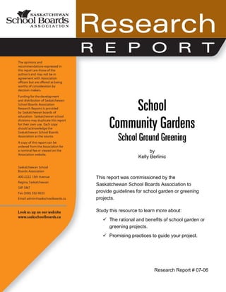 School
Community Gardens
School Ground Greening
by
Kelly Berlinic
This report was commissioned by the
Saskatchewan School Boards Association to
provide guidelines for school garden or greening
projects.
Study this resource to learn more about:
The rational and benefits of school garden or
greening projects.
Promising practices to guide your project.
Research Report # 07-06
 