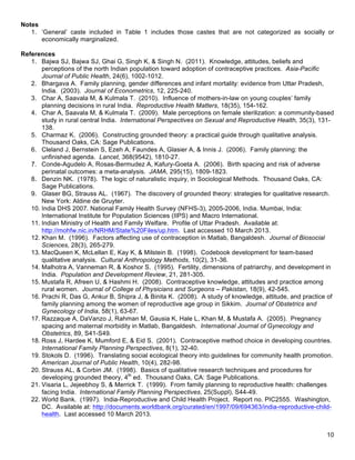   10
Notes
1. ‘General’ caste included in Table 1 includes those castes that are not categorized as socially or
economically marginalized.
References
1. Bajwa SJ, Bajwa SJ, Ghai G, Singh K, & Singh N. (2011). Knowledge, attitudes, beliefs and
perceptions of the north Indian population toward adoption of contraceptive practices. Asia-Pacific
Journal of Public Health, 24(6), 1002-1012.
2. Bhargava A. Family planning, gender differences and infant mortality: evidence from Uttar Pradesh,
India. (2003). Journal of Econometrics, 12, 225-240.
3. Char A, Saavala M, & Kulmala T. (2010). Influence of mothers-in-law on young couples’ family
planning decisions in rural India. Reproductive Health Matters, 18(35), 154-162.
4. Char A, Saavala M, & Kulmala T. (2009). Male perceptions on female sterilization: a community-based
study in rural central India. International Perspectives on Sexual and Reproductive Health, 35(3), 131-
138.
5. Charmaz K. (2006). Constructing grounded theory: a practical guide through qualitative analysis.
Thousand Oaks, CA: Sage Publications.
6. Cleland J, Bernstein S, Ezeh A, Faundes A, Glasier A, & Innis J. (2006). Family planning: the
unfinished agenda. Lancet, 368(9542), 1810-27.
7. Conde-Agudelo A, Rosas-Bermudez A, Kafury-Goeta A. (2006). Birth spacing and risk of adverse
perinatal outcomes: a meta-analysis. JAMA, 295(15), 1809-1823.
8. Denzin NK. (1978). The logic of naturalistic inquiry, in Sociological Methods. Thousand Oaks, CA:
Sage Publications.
9. Glaser BG, Strauss AL. (1967). The discovery of grounded theory: strategies for qualitative research.
New York: Aldine de Gruyter.
10. India DHS 2007. National Family Health Survey (NFHS-3), 2005-2006, India. Mumbai, India:
International Institute for Population Sciences (IIPS) and Macro International.
11. Indian Ministry of Health and Family Welfare. Profile of Uttar Pradesh. Available at:
http://mohfw.nic.in/NRHM/State%20Files/up.htm. Last accessed 10 March 2013.
12. Khan M. (1996). Factors affecting use of contraception in Matlab, Bangaldesh. Journal of Biosocial
Sciences, 28(3), 265-279.
13. MacQueen K, McLellan E, Kay K, & Milstein B. (1998). Codebook development for team-based
qualitative analysis. Cultural Anthropology Methods, 10(2), 31-36.
14. Malhotra A, Vanneman R, & Koshor S. (1995). Fertility, dimensions of patriarchy, and development in
India. Population and Development Review, 21, 281-305.
15. Mustafa R, Afreen U, & Hashmi H. (2008). Contraceptive knowledge, attitudes and practice among
rural women. Journal of College of Physicians and Surgeons – Pakistan, 18(9), 42-545.
16. Prachi R, Das G, Ankur B, Shipra J, & Binita K. (2008). A study of knowledge, attitude, and practice of
family planning among the women of reproductive age group in Sikkim. Journal of Obstetrics and
Gynecology of India, 58(1), 63-67.
17. Razzaque A, DaVanzo J, Rahman M, Gausia K, Hale L, Khan M, & Mustafa A. (2005). Pregnancy
spacing and maternal morbidity in Matlab, Bangaldesh. International Journal of Gynecology and
Obstetrics, 89, S41-S49.
18. Ross J, Hardee K, Mumford E, & Eid S. (2001). Contraceptive method choice in developing countries.
International Family Planning Perspectives, 8(1), 32-40.
19. Stokols D. (1996). Translating social ecological theory into guidelines for community health promotion.
American Journal of Public Health, 10(4), 282-98.
20. Strauss AL, & Corbin JM. (1998). Basics of qualitative research techniques and procedures for
developing grounded theory, 4th
ed. Thousand Oaks, CA: Sage Publications.
21. Visaria L, Jejeebhoy S, & Merrick T. (1999). From family planning to reproductive health: challenges
facing India. International Family Planning Perspectives, 25(Suppl), S44-49.
22. World Bank. (1997). India-Reproductive and Child Health Project. Report no. PIC2555. Washington,
DC. Available at: http://documents.worldbank.org/curated/en/1997/09/694363/india-reproductive-child-
health. Last accessed 10 March 2013.
 
