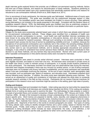   3
depth interview guide explored factors that promote use of different non-permanent spacing methods, factors
that limit use of these methods, and reasons for discontinuation of these methods. Questions pertaining to
barriers were constructed based upon prior questionnaires that specifically explored barriers and reasons for
reluctance to use contraceptive methods (Prachi et al, 2008; Bajwa et al, 2011).
Prior to recruitment of study participants, the interview guide was field-tested. Additional areas of inquiry were
revealed during field-testing. The guide was translated into the predominant language spoken in Uttar
Pradesh, Hindi. The translated version was back translated into English to ensure accuracy. Data gathered
during field-testing is not included in the results presented in this paper. Consistent with the iterative nature of
qualitative research (Denzin, 1978), the field-tested guide was modified over time as preliminary analysis of
initial interviews suggested new lines of inquiry and the need for more detailed information on particular topics.
Sampling and Recruitment
Villages for the study were purposively selected based upon areas in which there was already extant demand
for non-permanent contraceptive methods. These villages were identified from a database of health care
providers that provide contraception to women. Local health care staff identified interview candidates who
were known to be using either injectable contraceptives or intra-uterine devices, and who had given their
consent to be contacted for research purposes. Although such sampling is non-random, this strategy allowed
the research team access into the lives of women by establishing credibility and trust. In addition, because the
prevalence of non-permanent contraceptive use is relatively rare in this context, this sampling strategy allowed
the research team to identify and interview women who were actually users of such methods. To understand
why women want to use non-permanent methods, and to develop appropriate educational and outreach
strategies, it was critical to understand how women perceive these methods, what factors contributed to their
decision to use these methods, and any barriers they had encountered. Women who were current users of
either injectable contraceptives or intra-uterine devices (IUDs) were recruited for interviews.
Interview Procedures
All study participants were asked to provide verbal informed consent. Interviews were conducted in Hindi,
were digitally recorded, and lasted no more than one hour. All interviews were conducted in private rooms at
the health care clinics in order to maintain privacy of participants, or in equally private locations preferred by
the study participants. The interviewer recorded non-verbal cues and observational data during the interview.
Interviews were stopped immediately if there was any intrusion by another person, or risk of being overheard.
Interviews were not re-started until privacy had been re-established, and the study participant was specifically
asked if she was comfortable continuing the interview. At the end of each interview, basic demographic data
was recorded, such as participant age, district of residence, and education level. Interviewers prepared short
memos following every interview. In addition, the entire study team debriefed following every interview. This
served as an assessment of quality and consistency of interviews and allowed the study team to constantly
evaluate research activities in the field as they occurred. Participants did not receive financial incentives for
participation in this research since such incentives might be coercive in this setting, given high rates of poverty.
Coding and Analysis
Interviews were transcribed and translated into English. Initial coding was done by hand while the researchers
were in the field. Text files of all interviews are currently being imported into NVivo 10 for coding and analysis.
Multiple forms of coding are being used to examine the data. The methodology for data analysis is rooted in
concepts of grounded theory and constant comparison (Glaser and Strauss, 1967; Strauss and Corbin, 1998;
Charmaz, 2006). All data is first reviewed to develop a broad understanding of the content as it relates to the
study’s specific aims. Short memos are prepared to identify, name, describe, and categorize phenomena in
the text. During this step, the boundaries of specific codes, including inclusion and exclusion criteria for codes,
are defined. Next, materials from memos, interviews, and observational data re coded to produce data into
analyzable units. Segments of text from a few words to several paragraphs are coded. Two types of coding
are being utilized: open coding to identify emergent themes and a priori coding, based on themes from the
interview guide. Finally, axial coding is used to connect codes to one another. A complete list of codes
(codebook) is being developed, which includes six basic components: the code, a brief definition, a full
definition, guidelines for when to use the code, guidelines for when not to use the code, and examples.
 