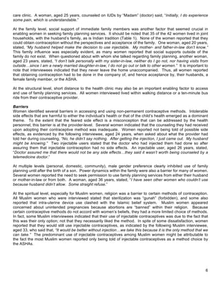   6
care clinic. A woman, aged 25 years, counseled on IUDs by “Madam” (doctor) said, “Initially, I do experience
some pain, which is understandable.”
At the family level, social support of immediate family members was another factor that seemed crucial in
enabling women in seeking family planning services. It should be noted that 35 of the 42 women lived in joint
households, with the husband’s family, as is Indian tradition (Table 1). None of the women reported that they
could obtain contraception without the perspectives and acceptance of the family. One woman, aged 20 years,
stated, “My husband helped make the decision to use injectable. My mother- and father-in-law don’t know.”
This family influence was especially evident, as many women reported that social supports outside of the
family do not exist. When questioned about with whom she talked regarding family planning, another woman,
aged 23 years, stated, “I don’t talk personally with my sister-in-law, neither do I go not, nor having visits from
outside…since I am a newly married daughter-in-law, I do not go out or talk to other women.” It is important to
note that interviewees indicated that they never leave the home unaccompanied. Thus, all women reported
that obtaining contraception had to be done in the company of, and hence acceptance by, their husbands, a
female family member, or the ASHA.
At the structural level, short distance to the health clinic may also be an important enabling factor to access
and use of family planning services. All women interviewed lived within walking distance or a ten-minute bus
ride from their contraceptive provider.
Barriers
Women identified several barriers in accessing and using non-permanent contraceptive methods. Intolerable
side effects that are harmful to either the individual’s health or that of the child’s health emerged as a dominant
theme. To the extent that the feared side effect is a misconception that can be addressed by the health
personnel, this barrier is at the provider-level. Several women indicated that the counseling they had received
upon adopting their contraceptive method was inadequate. Women reported not being told of possible side
effects, as evidenced by the following interviewee, aged 24 years, when asked about what the provider had
told her during counseling, “No, he didn’t say nothing. After getting the injection, I just came out. My husband
might be knowing.” Two injectable users stated that the doctor who had injected them had done so after
assuring them that injectable contraception had no side effects. An injectable user, aged 26 years, stated,
“Doctor assured me that there would not be any side effects…they said it wasn’t worth being counseled by a
telemedicine doctor.”
At multiple levels (personal, domestic, community), male gender preference clearly inhibited use of family
planning until after the birth of a son. Power dynamics within the family were also a barrier for many of women.
Several women reported the need to seek permission to use family planning services from either their husband
or mother-in-law or from both. A woman, aged 36 years, stated, “I have seen other women who couldn’t use
because husband didn’t allow. Some straight refuse.”
At the spiritual level, especially for Muslim women, religion was a barrier to certain methods of contraception.
All Muslim women who were interviewed stated that sterilization was “gunah” (forbidden), and some also
reported that intra-uterine device use clashed with the Islamic belief system. Muslim women appeared
concerned about unintended pregnancies because abortions are “banned” within their religion. Because
certain contraceptive methods do not accord with women’s beliefs, they had a more limited choice of methods.
In fact, some Muslim interviewees indicated that their use of injectable contraceptives was due to the fact that
this was their only option; not that they necessarily liked the method. In spite of some dissatisfaction, women
reported that they would still use injectable contraceptives, as indicated by the following Muslim interviewee,
aged 33, who said that, “It would be better without injection…we take this because it is the only method that we
can take.” The predominant use of injectable contraceptives among Muslim women might be attributable to
the fact the most Muslim women reported only being told of injectable contraceptives as a method choice by
the ASHAs.
 