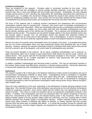   8
Limitations & Strengths
There are limitations to this research. Providers aided in recruitment activities for this study. Study
participants might have felt compelled to provide socially desirable responses, since they knew that the
research team was in some way affiliated with local health care providers. Nonetheless, the data collected
included diverse points of view, indicating that respondents felt comfortable expressing their experiences of
contraceptive use. In addition, this recruitment strategy allowed the research team access into the lives of
women by establishing credibility and trust. Such access may not have been granted had the research team
not established trust among local providers, and subsequently, the women who were interviewed.
The focus of this research was in exploring women’s perceptions and experiences with non-permanent
contraceptive methods used for spacing births. However, only current users of injectable contraceptives or
intra-uterine devices were interviewed. While oral contraceptive pills are also a contraceptive method that can
be used to space births, and indeed, are more widely used than both injectable contraceptives and intra-
uterine devices, sampling users of this method was not feasible. This is because oral contraceptive pills are
provided over-the-counter. The sampling and recruitment strategy utilized in this study identified women who
had recently visited a provider; thus, we interviewed women had adopted their respective method of
contraception within the six moths prior to data collection. This is advantageous, in that by recruiting newer
contraceptive users, the risk of recall bias regarding uptake of recent contraceptive methods is minimized.
Women who were not currently using contraception were not included in this study. It is possible that women
who are not current contraceptive users may have experienced barriers that prohibited their use of family
planning. However, because this research specifically sought to understand both those factors that promote
and limit a woman’s use of contraception, only current users of contraceptives were recruited.
There are several strengths to this research. By its nature, qualitative methodologies, and in particular, in-
depth interviewing, allow one to analyze a given phenomenon while taking into account social, cultural, and
political factors. This accords well with the theoretical framework employed in this research. Interviewing
methodologies allowed for an in-depth exploration of women’s lived experiences with both injectable
contraceptives and intra-uterine devices.
In addition, qualitative methodologies give discourse power to women. This may be particularly important in
this context, where women have little power, autonomy, or decision-making authority. Having the opportunity
to discuss their experiences with contraceptives may have been an empowering event.
Implications
This research sought to fill a critical gap in the literature pertaining to Indian women’s perceptions and use of
non-permanent contraceptive methods to space births. Understanding women’s perceptions of injectable
contraceptives and intra-uterine devices is a first step toward filling this gap. Understanding factors that
promote use of these methods, in addition to those factors that limit use, is fundamental to developing
innovative approaches to meet non-permanent contraceptive needs among women living in Meerut and Bijnor,
Uttar Pradesh, India.
There are many implications to this work, particularly in the development of family planning programs at the
village level. One important finding is that, while sterilization was perceived as the most effective contraceptive
method for pregnancy prevention, many women stated that this method was only appropriate for a certain
subset of women. Thus, there is a clear and important role for non-permanent contraceptive methods in this
context. In addition, such contraceptive use has to be understood within the specific constraints of women’s
daily lives, characterized by lack of mobility and decision-making power in the household. Both men and
religious leaders appear to be key decision makers within the community, and thus, involving them in family
planning activities may increase uptake of contraceptive services. Another important finding is that many
women were either unaware of potential side effects of methods, or directly reported that their provider
informed them that there were no possible side effects. It is critical that providers counsel for potential side
effects so that women, and their support networks, are empowered to make informed choices regarding their
contraceptive methods.
 