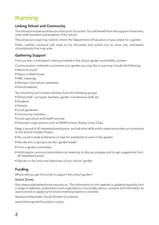 Planning
Linking School and Community
The school principal would be your first point of contact. You will benefit from the support of teachers,
other staff members and students of the school.
The school principal may need to inform the Department of Education of your plans for a garden.
Public Liability insurance will need to be discussed and sorted out to cover any unforeseen
circumstances that may arise.
Gathering Support
Find out who is interested in being involved in the school garden and healthy canteen.
Communication methods to promote your garden you may like to use may include the following:
• Word of mouth
• Flyers in letter boxes
• P&C meetings
• Articles in the school newsletter
• School website
You should try and involve members from the following groups:
• School staff - principal, teachers, garden maintenance staff, etc
• Students
• Parents
• Local gardeners
• Community members
• Local agriculture and health services
• Volunteer organisations such as NSW Farmers, Rotary, Lions Clubs
Keep a record of all interested participants, and ask what skills and/or experience they can contribute
to the School Garden Project.
• You could include preference of days for availability to work in the garden.
• Decide who is going to be the ‘garden leader’.
• Form a garden committee.
• Hold regular communication/planning meetings to discuss progress and to get suggestions from
all interested parties.
• Decide on the aims and objectives of your school garden.
Funding
Where will you get the funds to support the school garden?
School Grants
Visit www.sustainableschools.nsw.edu.au. The information on this website is updated regularly from
a range of websites, publications and organisations. It provides advice, contacts and information to
assist schools in applying for environmental projects or activities.
Stephanie Alexander School Garden Foundation
www.kitchengardenfoundation.org.au.
2
 