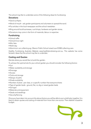The school may like to undertake some of the following ideas for fundraising:
Donations
• Send out flyers.
• Word of mouth - ask garden participants and volunteers to spread the word.
• Put articles in the local newspaper and the school newsletter.
• Ring around local businesses, rural shops, hardware and garden stores.
• Donations may come in the form of materials, labour or expertise.
Fundraising
• School raffle
• School trivia night
• Mini fete
• Mufti day
• Aluminium can collecting eg. Oberon Public School raised over $1000 collecting cans
Healthy Fundraising Australia Website www.healthyfundraising.com.au. This website has some
fantastic ideas that the school may like to undertake.
Costing and Quotes
Decide where you would like to build the garden.
To achieve the optimal site for your school garden you should consider the following factors:
• Sun
• Water availability and storage
• Drainage
• Access
• Tools and storage
• Design of paths
• Shade availability
• Number of plots - per class, or a specific number that everyone shares
• Type of garden beds - ground, flat, no dig or raised garden beds
• Soil type
• Materials and equipment
• Seeds and seedlings
• Security/fencing
Once you have taken into account the above factors you will be able to put a draft plan together. It is
best to obtain quotes and costing of materials from more than one source. Then stablish a baseline
budget.
3
 
