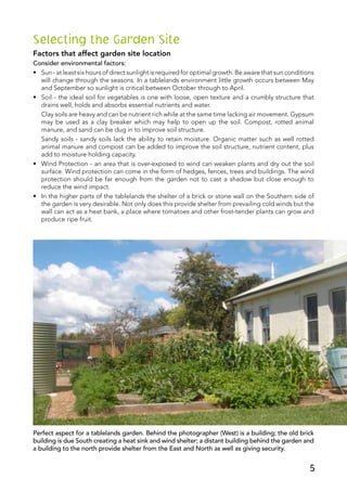 Selecting the Garden Site
Factors that affect garden site location
Consider environmental factors:
•	 Sun - at least six hours of direct sunlight is required for optimal growth. Be aware that sun conditions
will change through the seasons. In a tablelands environment little growth occurs between May
and September so sunlight is critical between October through to April.
•	 Soil - the ideal soil for vegetables is one with loose, open texture and a crumbly structure that
drains well, holds and absorbs essential nutrients and water.
	 Clay soils are heavy and can be nutrient rich while at the same time lacking air movement. Gypsum
may be used as a clay breaker which may help to open up the soil. Compost, rotted animal
manure, and sand can be dug in to improve soil structure.
	 Sandy soils - sandy soils lack the ability to retain moisture. Organic matter such as well rotted
animal manure and compost can be added to improve the soil structure, nutrient content, plus
add to moisture holding capacity.
•	 Wind Protection - an area that is over-exposed to wind can weaken plants and dry out the soil
surface. Wind protection can come in the form of hedges, fences, trees and buildings. The wind
protection should be far enough from the garden not to cast a shadow but close enough to
reduce the wind impact.
•	 In the higher parts of the tablelands the shelter of a brick or stone wall on the Southern side of
the garden is very desirable. Not only does this provide shelter from prevailing cold winds but the
wall can act as a heat bank, a place where tomatoes and other frost-tender plants can grow and
produce ripe fruit.
Perfect aspect for a tablelands garden. Behind the photographer (West) is a building; the old brick
building is due South creating a heat sink and wind shelter; a distant building behind the garden and
a building to the north provide shelter from the East and North as well as giving security.
5
 