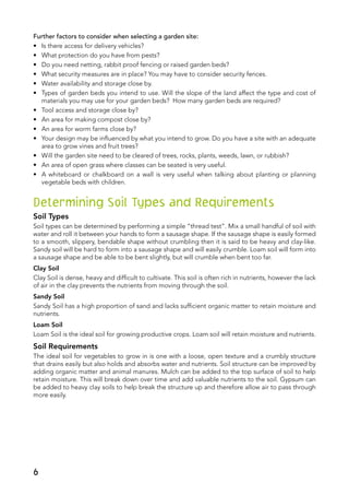Further factors to consider when selecting a garden site:
•	 Is there access for delivery vehicles?
•	 What protection do you have from pests?
•	 Do you need netting, rabbit proof fencing or raised garden beds?
•	 What security measures are in place? You may have to consider security fences.
•	 Water availability and storage close by.
•	 Types of garden beds you intend to use. Will the slope of the land affect the type and cost of
materials you may use for your garden beds? How many garden beds are required?
•	 Tool access and storage close by?
•	 An area for making compost close by?
•	 An area for worm farms close by?
•	 Your design may be influenced by what you intend to grow. Do you have a site with an adequate
area to grow vines and fruit trees?
•	 Will the garden site need to be cleared of trees, rocks, plants, weeds, lawn, or rubbish?
•	 An area of open grass where classes can be seated is very useful.
•	 A whiteboard or chalkboard on a wall is very useful when talking about planting or planning
vegetable beds with children.
Determining Soil Types and Requirements
Soil Types
Soil types can be determined by performing a simple “thread test”. Mix a small handful of soil with
water and roll it between your hands to form a sausage shape. If the sausage shape is easily formed
to a smooth, slippery, bendable shape without crumbling then it is said to be heavy and clay-like.
Sandy soil will be hard to form into a sausage shape and will easily crumble. Loam soil will form into
a sausage shape and be able to be bent slightly, but will crumble when bent too far.
Clay Soil
Clay Soil is dense, heavy and difficult to cultivate. This soil is often rich in nutrients, however the lack
of air in the clay prevents the nutrients from moving through the soil.
Sandy Soil
Sandy Soil has a high proportion of sand and lacks sufficient organic matter to retain moisture and
nutrients.
Loam Soil
Loam Soil is the ideal soil for growing productive crops. Loam soil will retain moisture and nutrients.
Soil Requirements
The ideal soil for vegetables to grow in is one with a loose, open texture and a crumbly structure
that drains easily but also holds and absorbs water and nutrients. Soil structure can be improved by
adding organic matter and animal manures. Mulch can be added to the top surface of soil to help
retain moisture. This will break down over time and add valuable nutrients to the soil. Gypsum can
be added to heavy clay soils to help break the structure up and therefore allow air to pass through
more easily.
6
 