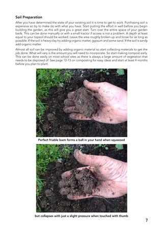 Soil Preparation
After you have determined the state of your existing soil it is time to get to work. Purchasing soil is
expensive so try to make do with what you have. Start putting the effort in well before you begin
building the garden, as this will give you a great start. Turn over the entire space of your garden
beds. This can be done manually or with a small tractor if access is not a problem. A depth at least
equal to your topsoil should be worked. Leave the area roughly broken up and loose for as long as
possible. If the soil is heavy clay try adding organic matter, gypsum and some sand. If the soil is sandy
add organic matter.
Almost all soil can be improved by adding organic material so start collecting materials to get the
job done. What will vary is the amount you will need to incorporate. So start making compost early.
This can be done easily on most school sites as there is always a large amount of vegetation that
needs to be disposed of. See page 12-13 on composting for easy ideas and start at least 4 months
before you plan to plant.
Perfect friable loam forms a ball in your hand when squeezed
but collapses with just a slight pressure when touched with thumb
7
 