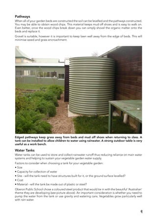 Pathways
When all of your garden beds are constructed the soil can be levelled and the pathways constructed.
You may be able to obtain wood chips. This material keeps mud off shoes and is easy to walk on.
Even better, once the wood chips break down you can simply shovel the organic matter onto the
beds and replace it.
Gravel is suitable, however it is important to keep lawn well away from the edge of beds. This will
minimise weed and grass encroachment.
Edged pathways keep grass away from beds and mud off shoes when returning to class. A
tank can be installed to allow children to water using rainwater. A strong outdoor table is very
useful as a work bench.
Water Tanks
Water tanks can be used to store and collect rainwater runoff thus reducing reliance on main water
systems and helping to sustain your vegetable garden water supply.
Factors to consider when choosing a tank for your vegetable garden:
• Size
• Capacity for collection of water
• Site - will the tank need to have structures built for it, or the ground surface levelled?
• Cost
• Material - will the tank be made out of plastic or steel?
Oberon Public School chose a coloured steel product that would tie in with the beautiful ‘Australian’
theme they are developing (see picture above). An important consideration is whether you need to
pump the water from the tank or use gravity and watering cans. Vegetables grow particularly well
with rain water.
9
 