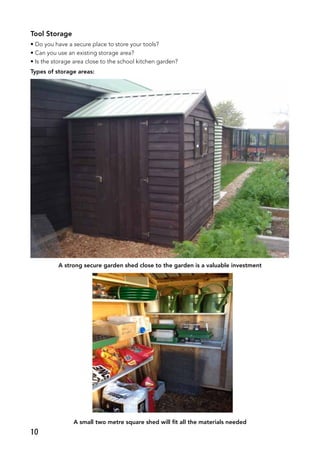 Tool Storage
• Do you have a secure place to store your tools?
• Can you use an existing storage area?
• Is the storage area close to the school kitchen garden?
Types of storage areas:
A strong secure garden shed close to the garden is a valuable investment
A small two metre square shed will fit all the materials needed
10
 