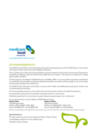 Acknowledgements
The LEAN School Garden and Canteen Manual has been developed as part of the LEAN Project in partnership
with Oberon Public School and Julie Middleton (Dietitian).
The Local Exercise and Nutrition Project (LEAN) is a project funded by the Australian Governments’ Department
of Health and Ageing under the Rural Primary Health Services Program. The projects is funded from 1st May
2010 to 30th June 2013.
The lead agency is the Western NSW Medicare Local (WML). WML is a primary health organisation established
to coordinate primary health care delivery, address local health care needs and service gaps in our communities
through high quality primary health care.
The LEAN Project will assist rural families to improve their health and wellbeing through good nutrition and
increased physical activity by:
• Promoting healthy eating in communities with restricted access to fresh and healthy food options.
• Increasing the awareness of the benefits of physical activity in communities.
• Building capacities for communities to sustain relevant projects beyond our involvement.
For more information contact: Westerm NSW Medicare Local
Dubbo Ofice					 Bathurst Office
106 Talbragar Street				 265 Durham Street
PO Box 1834 Dubbo NSW 2830		 PO Box 175 BATHURST NSW 2795
Phone: 02 6884 0197 Fax: 02 6884 0198		 Phone: 02 6333 2800  Fax: 02 6332 6648
Medicare Locals gratefully acknowledge the financial and other support from the Australian Government Department of Health and Ageing
Special thanks to:
Principal, teachers, parents and students of Oberon Public School
Julie Middleton Dietitian for the LEAN Project
StartleArt Graphic Design
 