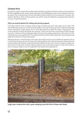 Compost Area
Compost is organic matter that has been decomposed, recycled as a fertiliser and as a soil conditioner.
Kitchen vegetable waste, leaves, grass clippings, and shredded prunings are all ingredients that can
be used in the compost heap. An area will need to be put aside for you to make your compost. You
need to decide on what compost system you will be using and dedicate an appropriate sized area
for your composting system.
There are several options for making and storing compost:
For bulky materials such as leaves and prunings a simple open wire mesh cage can be used. This
will enable large amounts of material to be added. Concrete reinforcing mesh is ideal and relatively
cheap. Having two heaps allows one to finish decomposition whilst the other is being built. The
more varied the material the better the compost – every now and then a sprinkling of high nitrogen
manures or blood and bone between layers improves the quality greatly. If you have time turn the
materials over using a garden fork. This speeds up the process of decomposition. Avoid large woody
twigs which take too long to break down.
Always build your compost heap on the open ground but remove any troublesome grasses such as
couch which can grow up into the heap and cause problems later. Almost every soil can be improved
so start collecting materials to get the job done. What will vary is the amount of organic matter you
will need to incorporate. So start making compost; this can be done easily on most school sites as
there is always a large amount of vegetation that needs to be disposed of.
Large open compost bins with a gate swinging across the front of these twin heaps
12
 