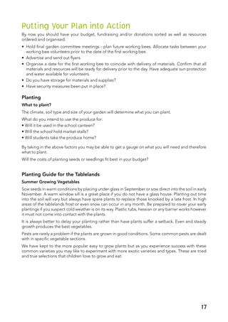 Putting Your Plan into Action
By now you should have your budget, fundraising and/or donations sorted as well as resources
ordered and organised.
•	 Hold final garden committee meetings - plan future working bees. Allocate tasks between your
working bee volunteers prior to the date of the first working bee.
•	 Advertise and send out flyers.
•	 Organise a date for the first working bee to coincide with delivery of materials. Confirm that all
materials and resources will be ready for delivery prior to the day. Have adequate sun protection
and water available for volunteers.
•	 Do you have storage for materials and supplies?
•	 Have security measures been put in place?
Planting
What to plant?
The climate, soil type and size of your garden will determine what you can plant.
What do you intend to use the produce for:
• Will it be used in the school canteen?
• Will the school hold market stalls?
• Will students take the produce home?
By taking in the above factors you may be able to get a gauge on what you will need and therefore
what to plant.
Will the costs of planting seeds or seedlings fit best in your budget?
Planting Guide for the Tablelands
Summer Growing Vegetables
Sow seeds in warm conditions by placing under glass in September or sow direct into the soil in early
November. A warm window sill is a great place if you do not have a glass house. Planting out time
into the soil will vary but always have spare plants to replace those knocked by a late frost. In high
areas of the tablelands frost or even snow can occur in any month. Be prepared to cover your early
plantings if you suspect cold weather is on its way. Plastic tubs, hessian or any barrier works however
it must not come into contact with the plants.
It is always better to delay your planting rather than have plants suffer a setback. Even and steady
growth produces the best vegetables.
Pests are rarely a problem if the plants are grown in good conditions. Some common pests are dealt
with in specific vegetable sections.
We have kept to the more popular easy to grow plants but as you experience success with these
common varieties you may like to experiment with more exotic varieties and types. These are tried
and true selections that children love to grow and eat.
17
 