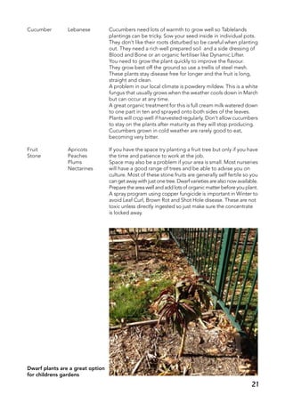 Cucumber	 Lebanese	 Cucumbers need lots of warmth to grow well so Tablelands
		 plantings can be tricky. Sow your seed inside in individual pots.
		 They don’t like their roots disturbed so be careful when planting
		 out. They need a rich well prepared soil and a side dressing of
		 Blood and Bone or an organic fertiliser like Dynamic Lifter.
		 You need to grow the plant quickly to improve the flavour.
		 They grow best off the ground so use a trellis of steel mesh.
		 These plants stay disease free for longer and the fruit is long,
		 straight and clean.
		 A problem in our local climate is powdery mildew. This is a white
		 fungus that usually grows when the weather cools down in March
		 but can occur at any time.
		 A great organic treatment for this is full cream milk watered down
		 to one part in ten and sprayed onto both sides of the leaves.
		 Plants will crop well if harvested regularly. Don’t allow cucumbers
		 to stay on the plants after maturity as they will stop producing.
		 Cucumbers grown in cold weather are rarely good to eat,
		 becoming very bitter.
Fruit 	 Apricots	 If you have the space try planting a fruit tree but only if you have
Stone	 Peaches	 the time and patience to work at the job.
	 Plums	 Space may also be a problem if your area is small. Most nurseries
	 Nectarines	 will have a good range of trees and be able to advise you on
		 culture. Most of these stone fruits are generally self fertile so you
		 can get away with just one tree. Dwarf varieties are also now available.
		 Prepare the area well and add lots of organic matter before you plant.
		 A spray program using copper fungicide is important in Winter to
		 avoid Leaf Curl, Brown Rot and Shot Hole disease. These are not
		 toxic unless directly ingested so just make sure the concentrate
		 is locked away.
Dwarf plants are a great option
for childrens gardens
21
 