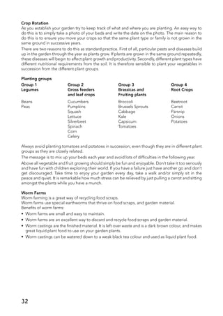Crop Rotation
As you establish your garden try to keep track of what and where you are planting. An easy way to
do this is to simply take a photo of your beds and write the date on the photo. The main reason to
do this is to ensure you move your crops so that the same plant type or family is not grown in the
same ground in successive years.
There are two reasons to do this as standard practice. First of all, particular pests and diseases build
up in the garden through the year as plants grow. If plants are grown in the same ground repeatedly,
these diseases will begin to affect plant growth and productivity. Secondly, different plant types have
different nutritional requirements from the soil. It is therefore sensible to plant your vegetables in
succession from the different plant groups.
Planting groups
Group 1	 Group 2	 Group 3	 Group 4
Legumes	 Gross feeders	 Brassicas and	 Root Crops
	 and leaf crops	 Fruiting plants
Beans	 Cucumbers	 Broccoli	 Beetroot
Peas	 Pumpkins	 Brussels Sprouts	 Carrot
	 Squash	 Cabbage	 Parsnip
	 Lettuce 	 Kale	 Onions
	 Silverbeet	 Capsicum	 Potatoes
	 Spinach	 Tomatoes
	 Corn
	 Celery
Always avoid planting tomatoes and potatoes in succession, even though they are in different plant
groups as they are closely related.
The message is to mix up your beds each year and avoid lots of difficulties in the following year.
Above all vegetable and fruit growing should simply be fun and enjoyable. Don’t take it too seriously
and have fun with children exploring their world. If you have a failure just have another go and don’t
get discouraged. Take time to enjoy your garden every day, take a walk and/or simply sit in the
peace and quiet. It is remarkable how much stress can be relieved by just pulling a carrot and sitting
amongst the plants while you have a munch.
Worm Farms
Worm farming is a great way of recycling food scraps.
Worm farms use special earthworms that thrive on food scraps, and garden material.
Benefits of worm farms:
•	 Worm farms are small and easy to maintain.
•	 Worm farms are an excellent way to discard and recycle food scraps and garden material.
•	 Worm castings are the finished material. It is left over waste and is a dark brown colour, and makes
great liquid plant food to use on your garden plants.
•	 Worm castings can be watered down to a weak black tea colour and used as liquid plant food.
32
 