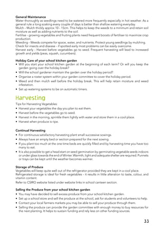 General Maintenance
Water thoroughly as seedlings need to be watered more frequently especially in hot weather. As a
general rule a long soaking every couple of days is better than shallow watering everyday.
Mulch - Mulch thickly approx 10 - 15cm. This helps to keep the weeds to a minimum and retain soil
moisture as well as adding nutrients to the soil.
Fertilise - growing vegetables and fruiting plants need frequent boosts of fertiliser to maximize crop
production.
Weeding - Weeds compete for space, water, and nutrients. Protect young seedlings by mulching.
Check for insects and disease - if spotted early most problems can be easily overcome.
Harvest early - Harvest before vegetables go to seed. Frequent harvesting will lead to increased
growth and yields (peas, squash, cucumbers).
Holiday Care of your school kitchen garden
•	 Will you start your school kitchen garden at the beginning of each term? Or will you keep the
garden going over the holiday break?
•	 Will the school gardener maintain the garden over the holiday period?
•	 Organise a roster system within your garden committee to cover the holiday period.
•	 Weed and then mulch well before the holiday break. This will help retain moisture and weed
infestation.
•	 Set up watering systems to be on automatic timers.
Harvesting
Tips for Harvesting Vegetables:
•	 Harvest your vegetables the day you plan to eat them.
•	 Harvest before the vegetables go to seed.
•	 Harvest in the morning, sprinkle them lightly with water and store them in a cool place.
•	 Harvest when produce is ripe.
Continual Harvesting
•	 For continuous satisfactory harvesting plant small successive sowings.
•	 Always have an empty bed or section prepared for the next sowing.
•	 If you plant too much at the one time beds are quickly filled and by harvesting time you have too
many to eat.
•	 It is also possible to get a head start on seed germination by germinating vegetable seeds indoors
or under glass towards the end of Winter. Warmth, light and adequate shelter are required. Punnets
or trays can be kept until the weather becomes warmer.
Storage of Produce
Vegetables will keep quite well out of the refrigerator provided they are kept in a cool place.
Refrigerated storage is ideal for fresh vegetables - it results in little alteration to taste, colour, and
vitamin content.
Refer to CSIRO website listed under website links in school canteen section.
Selling the Produce from your school kitchen garden
•	 You may have decided to sell excess produce from your school kitchen garden.
•	 Set up a school store and sell the produce at the school, ask for students and volunteers to help.
•	 Contact your local farmers markets you may be able to sell your produce through them.
•	 Selling the produce can provide the garden committee with enough money to buy resources for
the next planting. It helps to sustain funding and rely less on other funding sources.
 
33
 