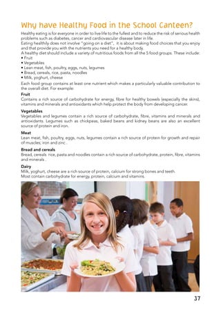 37
Why have Healthy Food in the School Canteen?
Healthy eating is for everyone in order to live life to the fullest and to reduce the risk of serious health
problems such as diabetes, cancer and cardiovascular disease later in life.
Eating healthily does not involve “going on a diet”, it is about making food choices that you enjoy
and that provide you with the nutrients you need for a healthy body.
A healthy diet should include a variety of nutritious foods from all the 5 food groups. These include:
• Fruit
• Vegetables
• Lean meat, fish, poultry, eggs, nuts, legumes
• Bread, cereals, rice, pasta, noodles
• Milk, yoghurt, cheese
Each food group contains at least one nutrient which makes a particularly valuable contribution to
the overall diet. For example:
Fruit
Contains a rich source of carbohydrate for energy, fibre for healthy bowels (especially the skins),
vitamins and minerals and antioxidants which help protect the body from developing cancer.
Vegetables
Vegetables and legumes contain a rich source of carbohydrate, fibre, vitamins and minerals and
antioxidants. Legumes such as chickpeas, baked beans and kidney beans are also an excellent
source of protein and iron.
Meat
Lean meat, fish, poultry, eggs, nuts, legumes contain a rich source of protein for growth and repair
of muscles; iron and zinc .
Bread and cereals
Bread, cereals rice, pasta and noodles contain a rich source of carbohydrate, protein, fibre, vitamins
and minerals .
Dairy
Milk, yoghurt, cheese are a rich source of protein, calcium for strong bones and teeth.
Most contain carbohydrate for energy, protein, calcium and vitamins.
 