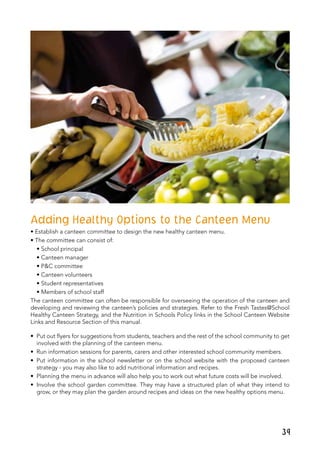 39
Adding Healthy Options to the Canteen Menu
• Establish a canteen committee to design the new healthy canteen menu.
• The committee can consist of:
• School principal				
• Canteen manager
• P&C committee				
• Canteen volunteers
• Student representatives			
• Members of school staff
The canteen committee can often be responsible for overseeing the operation of the canteen and
developing and reviewing the canteen’s policies and strategies. Refer to the Fresh Tastes@School
Healthy Canteen Strategy, and the Nutrition in Schools Policy links in the School Canteen Website
Links and Resource Section of this manual.
•	 Put out flyers for suggestions from students, teachers and the rest of the school community to get
involved with the planning of the canteen menu.
•	 Run information sessions for parents, carers and other interested school community members.
•	 Put information in the school newsletter or on the school website with the proposed canteen
strategy - you may also like to add nutritional information and recipes.
•	 Planning the menu in advance will also help you to work out what future costs will be involved.
•	 Involve the school garden committee. They may have a structured plan of what they intend to
grow, or they may plan the garden around recipes and ideas on the new healthy options menu.
 