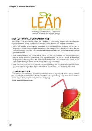 40
Diet soft drinks for Healthy Kids
Switching to diet soft drinks solves the problem of consuming large quantities of excess
sugar, however it brings up several other serious issues that you may be unaware of.
•	 Most soft drinks, including diet soft drink, contain phosphoric acid which is added to
stop the bubbles from going flat and to add that ‘tangy’ flavour. Phosphoric acid leaches
calcium from your bones. This causes the bones to weaken and become brittle and more
prone to breaks.
•	 Diet soft drinks may not cause dental decay like the full varieties, but may increase your
risk of dental erosion. Soft drinks have a pH between 2.4 and 3.1 which makes them
highly acidic. Not only does the acid in diet drinks leach calcium from your bones, it can
irreversibly damage dental structures by dissolving your teeth.
•	 Diet soft drink contains no nutritional value and drinking it in place of other options means
you may be missing out on important vitamins and minerals, like those found in milk.
Take Home Message
Think of diet soft drink as a lower kilojoule alternative to regular soft drink. It may contain
less sugar but has all the other drawbacks of the full sugar variety. Only drink them as often
as you would drink regular soft drink, not every day.
Source: www.healthy-kids.com.au
Examples of Newsletter Snippets
 
