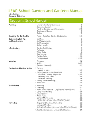 LEAN School Garden and Canteen Manual
Introduction	
Aims and Objectives	
Section 1: School Garden
Planning	 • Linking School and Community	 2
	 • Gathering Support	 2
	 • Funding, Donations and Fundraising	 2-3
	 • Costing and Quotes	 3
	 • Budget	 4
Selecting the Garden Site	 • Factors that affect Garden Site Location	 5-6
Determining Soil Type	 • Soil Types	 6
and Requirements	 • Soil Requirements	 6
	 • Soil Preparation	 7
	 • Soil pH Levels 	 8
Infrastructure	 • Garden Bed Design	 8
	 • Pathways	 9
	 • Water Tanks	 9
	 • Tool Storage	 10
	 • Garden Trellis	 11
	 • Compost Area	 12-13
Materials	 • Compost 	 14
	 • Mulch	 14-15
	 • Tools and Materials	 16
Putting Your Plan into Action	 • Planting
	 - What to plant	 17
	 • Planting Guide for the Tablelands	 17
	 - Summer Growing Vegetables	 17-25
	 - Planting Fruit Trees	 22
	 - Autumn Planting	 28
	 • Sowing Seeds/Seedlings	 29
	 • Plant Care	 29
Maintenance	 • Weeding	 29
	 • Fertilising	 30
	 • Pest Control Methods - Organic and Non-Organic	 30
	 • Companion Planting	 31
	 • Crop Rotation	 32
	 • Worm Farms	 32
	 • General Maintenance	 33
	 • Holiday Care of your School Kitchen Garden	 33
Harvesting	 • Regular and Continual Harvesting	 33
	 • Storage of Produce	 33
	 • Selling the Produce from your School Kitchen Garden	 33
	 School Garden Website Links and Publications	 34
 