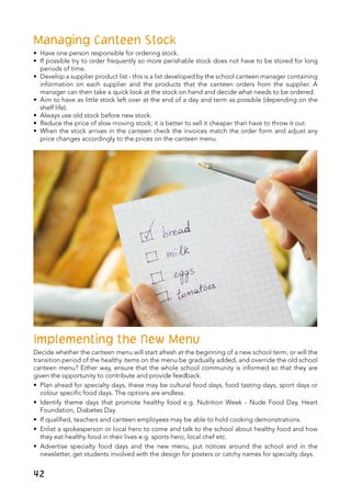 Managing Canteen Stock
•	 Have one person responsible for ordering stock.
•	 If possible try to order frequently so more perishable stock does not have to be stored for long
periods of time.
•	 Develop a supplier product list - this is a list developed by the school canteen manager containing
information on each supplier and the products that the canteen orders from the supplier. A
manager can then take a quick look at the stock on hand and decide what needs to be ordered.
•	 Aim to have as little stock left over at the end of a day and term as possible (depending on the
shelf life).
•	 Always use old stock before new stock.
•	 Reduce the price of slow moving stock; it is better to sell it cheaper than have to throw it out.
•	 When the stock arrives in the canteen check the invoices match the order form and adjust any
price changes accordingly to the prices on the canteen menu.
Implementing the New Menu
Decide whether the canteen menu will start afresh at the beginning of a new school term, or will the
transition period of the healthy items on the menu be gradually added, and override the old school
canteen menu? Either way, ensure that the whole school community is informed so that they are
given the opportunity to contribute and provide feedback.
•	 Plan ahead for specialty days, these may be cultural food days, food tasting days, sport days or
colour specific food days. The options are endless.
•	 Identify theme days that promote healthy food e.g. Nutrition Week - Nude Food Day, Heart
Foundation, Diabetes Day.
•	 If qualified, teachers and canteen employees may be able to hold cooking demonstrations.
•	 Enlist a spokesperson or local hero to come and talk to the school about healthy food and how
they eat healthy food in their lives e.g. sports hero, local chef etc.
•	 Advertise specialty food days and the new menu, put notices around the school and in the
newsletter, get students involved with the design for posters or catchy names for specialty days.
42
 