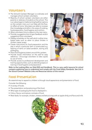 Volunteers
•	 The School’s Canteen Manager co-ordinates and
manages school canteen volunteers.
•	 Majority of school canteen volunteers are either
parents or relatives of students at the school. This
is an advantage to implementing healthier options
on the canteen menu as it can help with the flow-
on effect at home. Volunteers are able to increase
their knowledge and skills in the areas of cooking,
food preparation, food hygiene and nutrition.
•	 Allow volunteers time to adjust to the new menu.
•	 Provide a suggestion box to gain feedback and/or
suggestions from volunteers.
•	 Display schedules on the wall which outline time-
based tasks such as when to place chicken in
chicken caesar wraps.
•	 Create instructions for food preparation and the
way in which a particular item is constructed e.g.
layering of items on salad sandwich, storing and
packaging.
•	 Place food hygiene posters around the canteen.
•	 Provide recipe information on the wall for easy
reference - encourage volunteers to take copies
to use at home.
•	 Provide access to professional development and
training opportunities, such as attending expos or
training in food hygiene and preparation.
Refer to the Looking After our Kids DVD and Handbook. This is a very useful resource for school
canteens explaining how to understand and comply with the Food Safety Standards. See Link in
the School Canteen Website Links and Resources section of this manual.
Food Presentation
An essential way to appeal to children is through visual appearance and presentation of food.
Consider the following:
•	 A variety of foods.
•	 The presentation and positioning of the food.
• 	What type of packaging the food is displayed in.	
•	 Colour, flavour and texture contrasts of food.
•	 Meal deals, for example, chicken, cheese and lettuce wrap with an apple slinky and flavoured milk.
 
43
 
