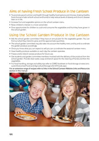 Aims of having Fresh School Produce in the Canteen
•	 To promote good nutrition and health through healthy food options and choices, (making healthy
food choices a habit at both school and home) to help reduce levels of obesity and chronic disease
later on in life.
•	 Increase fruit and vegetable options on the school canteen menu.
•	 Raise children’s interest in a more varied diet.
•	 Give opportunities for children to cook and consume the vegetables and fruit they have grown in
the school garden. 
Using the School Garden Produce in the Canteen
•	 Ask the school garden committee if they have an annual plan for the vegetable garden. You can
find out what they intend to grow and the approximate quantities.
•	 The school garden committee may also take into account the healthy menu and try and co-ordinate
the garden produce accordingly.
•	 Once you know what you can expect to sell you can co-ordinate the seasonal canteen menu.
•	 Have healthy produce available on each day the canteen operates.
•	 Freeze and/or blanch excess produce for future use.
•	 Get students and garden committee members involved with the delivery of the produce from the
school garden. Provide clean water, soap and bench space for the cleaning of hands and then the
vegetables.
•	 For food handling, storage and safety tips refer to CSIRO factsheet on food storage at www.csiro.
au/en/Outcomes/Food-and-Agriculture/Storage-Life-Of-Foods.aspx
For an extensive range of recipes refer to links in the School Canteen Website Links and Resources
section in this manual.
44
 