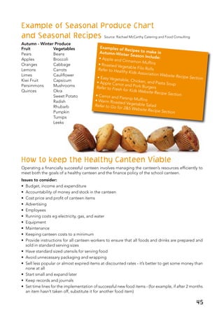 45
Example of Seasonal Produce Chart
and Seasonal Recipes Source: Rachael McCarthy Catering and Food Consulting	
Autumn - Winter Produce
Fruit	 Vegetables
Pears	 Beans
Apples	 Broccoli
Oranges	 Cabbage
Lemons	 Carrots
Limes	 Cauliflower
Kiwi Fruit	 Capsicum
Persimmons	 Mushrooms
Quinces	 Okra
	 Sweet Potato
	 Radish
	 Rhubarb
	 Pumpkin
	 Turnips
	 Leeks
How to keep the Healthy Canteen Viable
Operating a financially successful canteen involves managing the canteen’s resources efficiently to
meet both the goals of a healthy canteen and the finance policy of the school canteen.
Issues to consider:
•	 Budget, income and expenditure
•	 Accountability of money and stock in the canteen
•	 Cost price and profit of canteen items
•	 Advertising
•	 Employees
•	 Running costs eg electricity, gas, and water
•	 Equipment
•	 Maintenance
•	 Keeping canteen costs to a minimum
•	 Provide instructions for all canteen workers to ensure that all foods and drinks are prepared and
sold in standard serving sizes
•	 Have standard sized utensils for serving food
•	 Avoid unnecessary packaging and wrapping
•	 Sell less popular or almost expired items at discounted rates - it’s better to get some money than
none at all
•	 Start small and expand later
•	 Keep records and journals
•	 Set time lines for the implementation of successful new food items - (for example, if after 2 months
an item hasn’t taken off, substitute it for another food item)
Examples of Recipes to make inAutumn-Winter Season Include:• Apple and Cinnamon Muffins• Roasted Vegetable Filo RollsRefer to Healthy Kids Association Website Recipe Section• Easy Vegetable, Chicken, and Pasta Soup• Apple Carrot and Pork BurgersRefer to Fresh for Kids Website Recipe Section• Carrot and Parsnip Muffins• Warm Roasted Vegetable SaladRefer to Go for 2&5 Website Recipe Section
 