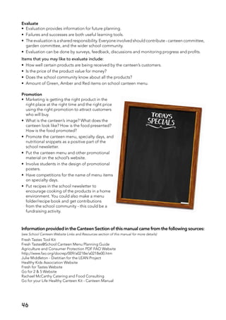 46
Evaluate
•	 Evaluation provides information for future planning.
•	 Failures and successes are both useful learning tools.
•	 The evaluation is a shared responsibility. Everyone involved should contribute - canteen committee,
garden committee, and the wider school community.
•	 Evaluation can be done by surveys, feedback, discussions and monitoring progress and profits.
Items that you may like to evaluate include:
•	 How well certain products are being received by the canteen’s customers.
•	 Is the price of the product value for money?
•	 Does the school community know about all the products?
•	 Amount of Green, Amber and Red items on school canteen menu.
Promotion
•	 Marketing is getting the right product in the
right place at the right time and the right price
using the right promotion to attract customers
who will buy.
•	 What is the canteen’s image? What does the
canteen look like? How is the food presented?
How is the food promoted?
•	 Promote the canteen menu, specialty days, and
nutritional snippets as a positive part of the
school newsletter.
•	 Put the canteen menu and other promotional
material on the school’s website.
•	 Involve students in the design of promotional
posters.
•	 Have competitions for the name of menu items
on specialty days.
•	 Put recipes in the school newsletter to
encourage cooking of the products in a home
environment. You could also make a menu
folder/recipe book and get contributions
from the school community - this could be a
fundraising activity.
Information provided in the Canteen Section of this manual came from the following sources:
(see School Canteen Website Links and Resources section of this manual for more details)
Fresh Tastes Tool Kit
Fresh Tastes@School Canteen Menu Planning Guide
Agriculture and Consumer Protection PDF FAO Website
http;//www.fao.org/docrep/009/a0218e/a0218e00.htm
Julie Middleton - Dietitian for the LEAN Project
Healthy Kids Association Website
Fresh for Tastes Website	
Go for 2 & 5 Website
Rachael McCarthy Catering and Food Consulting
Go for your Life Healthy Canteen Kit - Canteen Manual
 