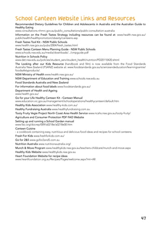 47
School Canteen Website Links and Resources
Recommended Dietary Guidelines for Children and Adolescents in Australia and the Australian Guide to
Healthy Eating
www.consultations.nhmrc.gov.au/public_consultations/public-consultation-australia
Information on the Fresh Tastes Strategy including resources can be found at: www.health.nsw.gov.au/
publichealth/healthpromotion/obesity/canteens.asp
Fresh Tastes Tool Kit - NSW Public Schools
www.health.nsw.gov.au/pubs/2004/fresh_tastes.html
Fresh Tastes Canteen Menu Planning Guide - NSW Public Schools
www.schools.nsw.edu.au/media/downloads/.../cmpguide.pdf
Nutrition in Schools Policy
www.det.nsw.edu.au/policies/student_serv/student_health/nutrition/PD20110420.shtml
The Looking after our Kids Resource (handbook and film) is now available from the Food Standards
Australia New Zealand (FSANZ) website at: www.foodstandards.gov.au/scienceandeducation/learningcentre/
foodsafetyproducts/.
NSW Ministry of Health www.health.nsw.gov.au/
NSW Department of Education and Training www.schools.nsw.edu.au
Food Standards Australia and New Zealand
For information about food labels www.foodstandards.gov.au/
Department of Health and Ageing
www.health.gov.au/
Go for your Life Healthy Canteen Kit - Canteen Manual
www.education.vic.gov.au/management/schooloperations/healthycanteen/default.htm
Healthy Kids Association www.healthy-kids.com.au/
Healthy Fundraising Australia www.healthyfundraising.com.au
Tooty Fruity Vegie Project North Coast Area Health Service www.ncahs.nsw.gov.au/tooty-fruity/
Agriculture and Consumer Protection PDF FAO Website
Setting up and running a School Garden manual
www.fao.org/docrep/009/a0218e/a0218e00.htm
Canteen Cuisine
- a cookbook containing easy, nutritious and delicious food ideas and recipes for school canteens.
Fresh For Kids www.freshforkids.com.au/
Go for 2&5 www.gofor2and5.com.au
Nutrition Australia www.nutritionaustralia.org/
Munch & Move Program www.healthykids.nsw.gov.au/teachers-childcare/munch-and-move.aspx
Healthy Kids Website www.healthykids.nsw.gov.au
Heart Foundation Website for recipe ideas
www.heartfoundation.org.au/Recipes/Pages/welcome.aspx?mt=All
 