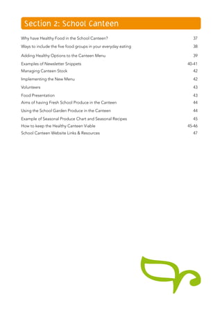 Section 2: School Canteen
Why have Healthy Food in the School Canteen?	 37
Ways to include the five food groups in your everyday eating	 38
Adding Healthy Options to the Canteen Menu	 39
Examples of Newsletter Snippets	 40-41
Managing Canteen Stock	 42
Implementing the New Menu	 42
Volunteers	 43
Food Presentation	 43
Aims of having Fresh School Produce in the Canteen	 44
Using the School Garden Produce in the Canteen	 44
Example of Seasonal Produce Chart and Seasonal Recipes	 45
How to keep the Healthy Canteen Viable	 45-46
School Canteen Website Links & Resources	 47
 
