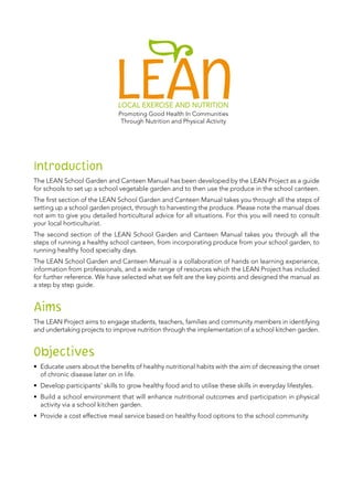 Introduction
The LEAN School Garden and Canteen Manual has been developed by the LEAN Project as a guide
for schools to set up a school vegetable garden and to then use the produce in the school canteen.
The first section of the LEAN School Garden and Canteen Manual takes you through all the steps of
setting up a school garden project, through to harvesting the produce. Please note the manual does
not aim to give you detailed horticultural advice for all situations. For this you will need to consult
your local horticulturist.
The second section of the LEAN School Garden and Canteen Manual takes you through all the
steps of running a healthy school canteen, from incorporating produce from your school garden, to
running healthy food specialty days.
The LEAN School Garden and Canteen Manual is a collaboration of hands on learning experience,
information from professionals, and a wide range of resources which the LEAN Project has included
for further reference. We have selected what we felt are the key points and designed the manual as
a step by step guide.
Aims
The LEAN Project aims to engage students, teachers, families and community members in identifying
and undertaking projects to improve nutrition through the implementation of a school kitchen garden.
Objectives
•	 Educate users about the benefits of healthy nutritional habits with the aim of decreasing the onset
of chronic disease later on in life.
•	 Develop participants’ skills to grow healthy food and to utilise these skills in everyday lifestyles.
•	 Build a school environment that will enhance nutritional outcomes and participation in physical
activity via a school kitchen garden.
•	 Provide a cost effective meal service based on healthy food options to the school community.
 
