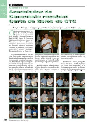 Notícias
Canaoeste

Associados da
Canaoeste recebem
Carta de Solos do CTC
Carla Rossini

Esta foi a 2ª etapa da entrega do produto Carta de Solos aos fornecedores da Canaoeste

O

gerente do departamento técnico da Canaoeste, Gustavo
Nogueira, e os responsáveis
pelos produtos Carta de Solos e Muda
Sadia do CTC (Centro de Tecnologia
Canavieira), José Geraldo Sousa e Rodrigo Almeida, realizaram a 2ª etapa da
entrega dos produtos aos associados
da Canaoeste. A reunião ocorreu no
Auditório da associação em Sertãozinho, no dia 19 de março e reuniu produtores e agrônomos da Canaoeste.
Na primeira apresentação, José Geraldo explicou aos associados como
foram realizados os trabalhos e também
a compreensão do material que receberam. Segundo ele, os produtores poderão utilizar o material para aplicação de
herbicidas e de sub-produtos das usinas (exemplo vinhaça), indicação de
área de reflorestamento, preparo de solo
e cultivo (manejo conservacionista),

12

Rodrigo Almeida

planejamento de épocas de plantio e
colheita, planejamento da estrutura dos
blocos e talhões, alocação varietal, dimensionamento de viveiros de mudas
e identificação do potencial produtivo.

Revista Canavieiros - Abril de 2010

Os benefícios das informações recebidas são muitos, explica José Geraldo: “com o produto em mãos os
produtores poderão gerenciar o po-

José Geraldo Sousa

tencial de produção das suas propriedades, alocando as variedades e o
manejo adequado”.
Para finalizar a reunião, Rodrigo Almeida apresentou o produto Muda Sadia, falando sobre as variedades CTC e
destacando as que melhor se adéquam
a região de abrangência da Canaoeste,
que são as CTC 2, 4, 6, 7, 9 e 15.

 
