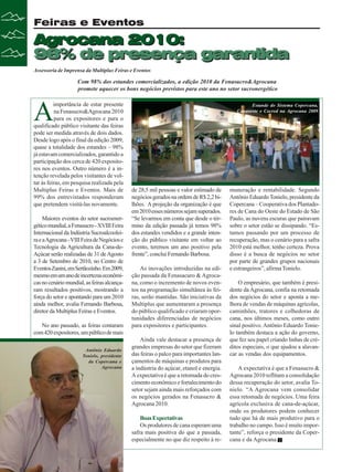 Feiras e Eventos

Agrocana 2010:
98% de presença garantida
Assessoria de Imprensa da Multiplus Feiras e Eventos

Com 98% dos estandes comercializados, a edição 2010 da Fenasucro&Agrocana
promete aquecer os bons negócios previstos para este ano no setor sucronergético

A

importância de estar presente
na Fenasucro&Agrocana 2010
para os expositores e para o
qualificado público visitante das feiras
pode ser medida através de dois dados.
Desde logo após o final da edição 2009,
quase a totalidade dos estandes – 98%
já estavam comercializados, garantido a
participação dos cerca de 420 expositores nos eventos. Outro número é a intenção revelada pelos visitantes de voltar às feiras, em pesquisa realizada pela
Multiplus Feiras e Eventos. Mais de
99% dos entrevistados responderam
que pretendem visitá-las novamente.
Maiores eventos do setor sucroenergético mundial, a Fenasucro - XVIII Feira
Internacional da Indústria Sucroalcooleira e a Agrocana - VIII Feira de Negócios e
Tecnologia da Agricultura da Cana-deAçúcar serão realizadas de 31 de Agosto
a 3 de Setembro de 2010, no Centro de
Eventos Zanini, em Sertãozinho. Em 2009,
mesmo em um ano de incertezas econômicas no cenário mundial, as feiras alcançaram resultados positivos, mostrando a
força do setor e apontando para um 2010
ainda melhor, avalia Fernando Barbosa,
diretor da Multiplus Feiras e Eventos.
No ano passado, as feiras contaram
com 420 expositores, um público de mais
Antônio Eduardo
Tonielo, presidente
da Copercana e
Agrocana

Estande do Sistema Copercana,
Canaoeste e Cocred na Agrocana 2009

de 28,5 mil pessoas e valor estimado de
negócios gerados na ordem de R$ 2,2 bilhões. A projeção da organização é que
em 2010 esses números sejam superados.
“Se levarmos em conta que desde o término da edição passada já temos 98%
dos estandes vendidos e a grande intenção do público visitante em voltar ao
evento, teremos um ano positivo pela
frente”, conclui Fernando Barbosa.
As inovações introduzidas na edição passada da Fenasacuro & Agrocana, como o incremento de novos eventos na programação simultânea às feiras, serão mantidas. São iniciativas da
Multiplus que aumentaram a presença
do público qualificado e criaram oportunidades diferenciadas de negócios
para expositores e participantes.
Ainda vale destacar a presença de
grandes empresas do setor que fizeram
das feiras o palco para importantes lançamentos de máquinas e produtos para
a indústria do açúcar, etanol e energia.
A expectativa é que a retomada do crescimento econômico e fortalecimento do
setor sejam ainda mais reforçados com
os negócios gerados na Fenasucro &
Agrocana 2010.
Boas Expectativas
Os produtores de cana esperam uma
safra mais positiva do que a passada,
especialmente no que diz respeito à re-

32

Revista Canavieiros - Abril de 2010

muneração e rentabilidade. Segundo
Antônio Eduardo Tonielo, presidente da
Copercana – Cooperativa dos Plantadores de Cana do Oeste do Estado de São
Paulo, as nuvens escuras que pairavam
sobre o setor estão se dissipando. “Estamos passando por um processo de
recuperação, mas o cenário para a safra
2010 está melhor, tenho certeza. Prova
disso é a busca de negócios no setor
por parte de grandes grupos nacionais
e estrangeiros”, afirma Tonielo.
O empresário, que também é presidente da Agrocana, confia na retomada
dos negócios do setor e aponta a melhora de vendas de máquinas agrícolas,
caminhões, tratores e colhedoras de
cana, nos últimos meses, como outro
sinal positivo. Antônio Eduardo Tonielo também destaca a ação do governo,
que fez seu papel criando linhas de créditos especiais, o que ajudou a alavancar as vendas dos equipamentos.
A expectativa é que a Fenasucro &
Agrocana 2010 reflitam a consolidação
dessa recuperação do setor, avalia Tonielo. “A Agrocana vem consolidar
essa retomada de negócios. Uma feira
agrícola exclusiva de cana-de-açúcar,
onde os produtores podem conhecer
tudo que há de mais produtivo para o
trabalho no campo. Isso é muito importante”, reforça o presidente da Copercana e da Agrocana.

 