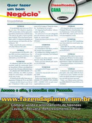 VENDE-SE
-01 propriedade rural, área com 343,6
ha, ou seja, 142 alqueires paulista,
100% mecanizada, com boa água, energia elétrica, benfeitorias, estábulo para
120 cabeças de gado e represa grande
para irrigação. Terra de primeira qualidade, sendo 110 alqueires plantados em
cana-de-açúcar, em Santa Rita do Passa Quatro - SP.
Tratar com Alcides pelos telefones:
(19) 3582-1027 ou 3582-1303.
VENDE-SE
-01 trator da marca VALTRA BH - 180,
ano 2004, em ótimo estado de uso. Tratar com Cláudia pelos telefones: (16)
3953-6266 ou (16) 91047-663.
VENDEM-SE
-01 colhedora CASE IH 2388, Ano 2001,
excelente estado de conservação, baixo
no. horas Rotor e Motor, com plataforma
de soja 25 pés e Kit para colheita de feijão;
-01 colhedora SLC JOHN DEERE 1175
Hidro, cabinada, ano 2000, excelente
estado de conservação, com plataforma de soja 16 pés;
-01 plataforma de milho Stara para espaçamento 10 linhas de 50 cm, ano 2009;
-conjunto de Silo Granel com Elevador / 2 Tambores 5.500 sc cada / Con-

38

Revista Canavieiros - Abril de 2010

junto de Pré Limpeza / Painel de comando / Ventiladores de aeração;
-01 máquina beneficiadora / selecionadora de grãos;
-01 carroceria 5,5 m com sobregrade
para sete animais e uma divisão. Ótimo
estado de conservação.
Tratar com Júnior pelo telefone: (34)
99723242
VENDEM-SE
Conjunto para fenação:
-01 enfardadeira Jonh Deere, modelo
342, produz feno retangular;
-01 ceifadeira New Holland, modelo 472;
-01 ancinho enleirador, New Holland,
modelo 57.
Conjunto em ótimo estado e pronto
para uso. Valor: R$ 35.000,00.
Tratar com José Alfredo pele telefone: (16) 9226.0508.
VENDEM-SE
-carregadeira bm 85 equip. santal 1200
/ ano 2005;
-carroceria cana picada semi nova /
ano 2008.
Preço a combinar.
Tratar com Rogério pelos telefones:
(34)3426 1575 / (34)9967 1569 / (34)9964
4989 / (34)9805 2854 ou pelo email:
rogério@brunozzi.com.br

VENDE-SE
-212 alqueires, divisa com canavial no
Triângulo Mineiro, ótima fazenda e várias benfeitorias. Tratar pelo telefone:
(34) 99747500, vejam as fotos no site
www.fazendaplana.com.br.
VENDEM-SE
-trator MF 296, ano 1987, com lâmina
tatu, bom estado de conservação, motor retificado;
-Valtra BH 140, ano 2002, com cabine.
Tratar pelos telefones: (34) 33320525
ou (34) 99723073
VENDE-SE
Resfriador de leite, todo em aço inox, capacidade para 380 litros. Em ótimo estado.
Motivo da venda devido o aumento na produção leiteira. Cidade: São Pedro do Butiá
Tratar pelos telefones: (47) 9188 0311
(47) 3232 2823
VENDE-SE
Colhedeira de forrageiras ensiladeira
para capim, cana, sorgo, milho etc,novos
e semi-novos com o melhor custo beneficio do Brasil efetuamos entrega técnica em todo territorio nacional,
Tratar com Márcio pelos telefones:
sem DDD 4004-0435-ramal-9292 ou (12)
3212-0663

 