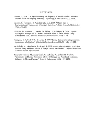 REFERENCES
Besemer, S. 2014. ‘The impact of timing and frequency of parental criminal behaviour
and risk factors on offspring offending.” Psychology, Crime & Law 20(1), 78-99.
Besemer, S., Farrington, D. P., & Bijleveld, C. C. 2013. “Official Bias in
Intergenerational Transmission of Criminal Behaviour.” British Journal of Criminology
53(3), 438-455.
Boduszek, D., Adamson, G., Shevlin, M., Hyland, P., & Dhingra, K. 2014. “Psycho-
sociological Investigation of Criminal Behaviour within a Prison Sample Using
Retrospective Data.” Howard Journal of Criminal Justice 53(1), 31-48.
Farrington, D. P., Coid, J. W., & Murray, J. 2009. “Family factors in the intergenerational
transmission of offending.” Criminal Behaviour & Mental Health 19(2), 109-124.
van de Rakt, M., Nieuwbeerta, P., & Apel, R. 2009. « Association of criminal convictions
between family members: Effects of siblings, fathers and mothers.” Criminal Behaviour
& Mental Health 19(2), 94-108.
Zoutewelle-Terovan, M., van der Geest, V., Liefbroer, A., & Bijleveld, C. 2014.
“Criminality and Family Formation: Effects of Marriage and Parenthood on Criminal
Behavior for Men and Women.” Crime & Delinquency 60(8), 1209-1234.
 