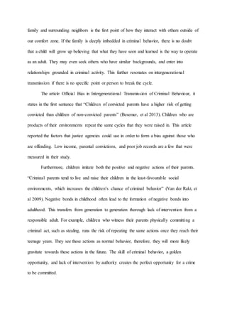 family and surrounding neighbors is the first point of how they interact with others outside of
our comfort zone. If the family is deeply imbedded in criminal behavior, there is no doubt
that a child will grow up believing that what they have seen and learned is the way to operate
as an adult. They may even seek others who have similar backgrounds, and enter into
relationships grounded in criminal activity. This further resonates on intergenerational
transmission if there is no specific point or person to break the cycle.
The article Official Bias in Intergenerational Transmission of Criminal Behaviour, it
states in the first sentence that “Children of convicted parents have a higher risk of getting
convicted than children of non-convicted parents” (Besemer, et al 2013). Children who are
products of their environments repeat the same cycles that they were raised in. This article
reported the factors that justice agencies could use in order to form a bias against those who
are offending. Low income, parental convictions, and poor job records are a few that were
measured in their study.
Furthermore, children imitate both the positive and negative actions of their parents.
“Criminal parents tend to live and raise their children in the least-favourable social
environments, which increases the children’s chance of criminal behavior” (Van der Rakt, et
al 2009). Negative bonds in childhood often lead to the formation of negative bonds into
adulthood. This transfers from generation to generation thorough lack of intervention from a
responsible adult. For example, children who witness their parents physically committing a
criminal act, such as stealing, runs the risk of repeating the same actions once they reach their
teenage years. They see these actions as normal behavior, therefore, they will more likely
gravitate towards these actions in the future. The skill of criminal behavior, a golden
opportunity, and lack of intervention by authority creates the perfect opportunity for a crime
to be committed.
 