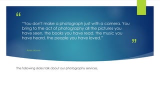 ”
““You don't make a photograph just with a camera. You
bring to the act of photography all the pictures you
have seen, the books you have read, the music you
have heard, the people you have loved.”
ANSEL ADAMS
The following slides talk about our photography services.
 