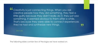 ”
“Creativity is just connecting things. When you ask
creative people how they did something, they feel a
little guilty because they didn't really do it, they just saw
something. It seemed obvious to them after a while.
That's because they were able to connect experiences
they've had and synthesize new things.
STEVE JOBS
The following slides contain few of the logos we have worked on.
 