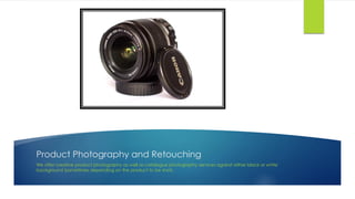 Product Photography and Retouching
We offer creative product photography as well as catalogue photography services against either black or white
background (sometimes depending on the product to be shot).
 