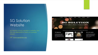 SG Solution
Website
SG Solution Group needed a website, and
this was delivered to them on a priority
based.
URL: www.sgsolution.org
 