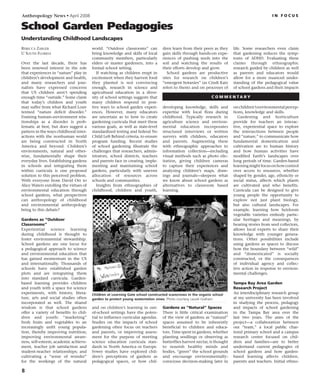 Anthropology News • April 2008

i n f o c u s
School Garden Pedagogies
Understanding Childhood Landscapes
Rebecca Zarger
U South Florida
Over the last decade, there has
been renewed interest in the role
that experiences in “nature” play in
children’s development and health,
and many researchers and jour-
nalists have expressed concerns
that US children aren’t spending
enough time “outside.” Some claim
that today’s children and youth
may suffer from what Richard Louv
termed “nature deficit disorder.”
Framing human–environment rela-
tionships as a disorder is prob-
lematic at best, but does suggest a
pattern in the ways childhood inter-
actions with the nonhuman world
are being constructed in North
America and beyond. Children’s
environments, natural and other-
wise, fundamentally shape their
everyday lives. Establishing gardens
in schools and integrating them
within curricula is one proposed
solution to this perceived problem.
With everyone from David Orr to
Alice Waters extolling the virtues of
environmental education through
school gardens, what perspectives
can anthropology of childhood
and environmental anthropology
bring to this debate?
Gardens as “Outdoor
Classrooms”
Experiential science learning
during childhood is thought to
foster environmental stewardship.
School gardens are one locus for
a pedagogical approach to science
and environmental education that
has gained momentum in the US
and internationally. Thousands of
schools have established garden
plots and are integrating them
into standard curricula. Garden-
based learning provides children
and youth with a space for science
experiments, with history, litera-
ture, arts and social studies often
incorporated as well. The shared
wisdom is that school gardens
offer a variety of benefits to chil-
dren and youth: “marketing”
fresh fruits and vegetables to an
increasingly unfit young popula-
tion, thereby improving nutrition;
improving environmental aware-
ness, self-esteem, academic achieve-
ment, teacher job satisfaction and
student–teacher relationships; and
cultivating a “sense of wonder”
for the workings of the natural
world. “Outdoor classrooms” can
bring knowledge and skills of local
community members, particularly
elders or master gardeners, into a
formal school setting.
If watching as children erupt in
excitement when they harvest food
they planted is not convincing
enough, research in science and
agricultural education in a diver-
sity of school settings suggests that
many children respond in posi-
tive ways to school garden experi-
ences. However, many educators
are uncertain as to how to create
gardening curricula that meet these
various goals, as well as state-level
standardized testing and federal No
Child Left Behind criteria, to ensure
program funding. Recent studies
of school gardening illustrate the
challenges that researchers, admin-
istrators, school districts, teachers
and parents face in creating, imple-
menting and maintaining school
gardens, particularly with uneven
allocation of resources across
schools and communities.
Insights from ethnographies of
childhood, children and youth,
and on children’s learning in out-
of-school settings have the poten-
tial to influence curricular agendas.
Studies on the impacts of school
gardening often focus on teachers
and parents, or improving assess-
ment for the purpose of meeting
science education curricula stan-
dards in North America or Europe.
Fewer studies have explored chil-
dren’s perceptions of gardens as
pedagogical spaces, or how chil-
dren learn from their peers as they
gain skills through hands-on expe-
riences of pushing seeds into the
soil and watching the results of
their efforts develop and grow.
School gardens are productive
sites for research on children’s
“emergent botanies” (as Cindi Katz
refers to them) and on processes of
developing knowledge, skills and
expertise with local flora during
childhood. Typically research in
agriculture science and environ-
mental education incorporates
structured interviews or written
surveys with children, educators
and parents. Augmenting these
with ethnographic approaches to
information collection—including
visual methods such as photo elic-
itation, giving children cameras
to capture their experiences and
analyzing children’s maps, draw-
ings and journals—deepens what
we know about school gardens as
alternatives to classroom based
learning.
Gardens as “Natural” Spaces
There is little critical examination
of the view of gardens as “natural”
spaces assumed to be inherently
beneficial to children and educa-
tors. Time spent in gardens, whether
planting seedlings or observing as
butterflies harvest nectar, is thought
to nourish healthy minds and
bodies, “green” the school grounds
and encourage environmentally-
conscious decision-making later in
life. Some researchers even claim
that gardening reduces the symp-
toms of ADHD. Evaluating these
claims through ethnographic
research guided by children as well
as parents and educators would
allow for a more nuanced under-
standing of the pedagogical value
of school gardens and their impacts
onchildren’senvironmentalpercep-
tions, knowledge and skills.
Gardening and horticulture
provide for teachers an interac-
tive, experiential space to explore
the intersections between people
and “nature,” to communicate how
fundamental domestication and
cultivation are to human history
and how human activities have
modified Earth’s landscapes over
long periods of time. Garden-based
learningmightfocusonhowcontrol
over access to resources, whether
shaped by gender, age, ethnicity or
social status, affects which plants
are cultivated and who benefits.
Curricula can be designed to give
young people the opportunity to
explore not just plant biology,
but also cultural landscapes. For
example, learning how heirloom
vegetable varieties embody partic-
ular heritages and meanings, by
hearing stories from seed collectors,
allows local experts to share their
knowledge with younger genera-
tions. Other possibilities include
using gardens as spaces to discuss
how the boundary between “wild”
and “domesticated” is socially
constructed, or the consequences
of individual agency and collec-
tive action in response to environ-
mental challenges.
Tampa Bay Area Garden
Research Project
An interdisciplinary research group
at my university has been involved
in studying the process, pedagogy
and impacts of school gardening
in the Tampa Bay area over the
last two years. The aims of the
project—a collaboration between
our “team,” a local public char-
tered primary school and a campus
research center focused on chil-
dren and families—are to better
understand current pedagogies of
school gardens and how garden-
based learning affects children,
parents and teachers. Initial ethno-
Children at Learning Gate school constructed scarecrows in the organic school
garden to protect young watermelon vines. Photo courtesy Laurel Graham
c o m m e n tar y
 