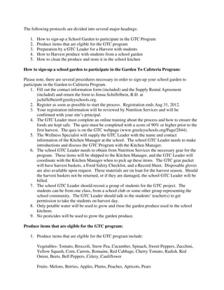The following protocols are divided into several major headings:
1. How to sign-up a School Garden to participate in the GTC Program
2. Produce items that are elgible for the GTC program
3. Preparation by a GTC Leader for a Harvest with students
4. How to Harvest produce with students from a school garden
5. How to clean the produce and store it in the school kitchen
How to sign-up a school garden to participate in the Garden To Cafeteria Program:
Please note, there are several procedures necessary in order to sign-up your school garden to
participate in the Garden to Cafeteria Program.
1. Fill out the contact information form (included) and the Supply Rental Agreement
(included) and return the form to Jenna Schiffelbein, R.D. at
jschiffelbein@greeleyschools.org.
2. Register as soon as possible to start the process. Registration ends Aug 31, 2012.
3. Your registration information will be reviewed by Nutrition Services and will be
confirmed with your site’s principal.
4. The GTC Leader must complete an online training about the process and how to ensure the
foods are kept safe. The quiz must be completed with a score of 90% or higher prior to the
first harvest. The quiz is on the GTC webpage (www.greeleyschools.org/Page/2844).
5. The Wellness Specialist will supply the GTC Leader with the name and contact
information of the Kitchen Manager at the school. The school GTC Leader needs to make
introductions and discuss the GTC Program with the Kitchen Manager.
6. The school GTC Leader needs to obtain from Nutrition Services the necessary gear for the
program. These items will be shipped to the Kitchen Manager, and the GTC Leader will
coordinate with the Kitchen Manager when to pick up these items. The GTC gear packet
will have harvest baskets, a Food Safety Checklist, and a Record Sheet. Disposable gloves
are also available upon request. These materials are on loan for the harvest season. Should
the harvest baskets not be returned, or if they are damaged, the school GTC Leader will be
billed.
7. The school GTC Leader should recruit a group of students for the GTC project. The
students can be from one class, from a school club or some other group representing the
school community. The GTC Leader should talk to the students’ teacher(s) to get
permission to take the students on harvest day.
8. Only potable water will be used to grow and rinse the garden produce used in the school
kitchens.
9. No pesticides will be used to grow the garden produce.
Produce items that are elgible for the GTC program:
1. Produce items that are elgible for the GTC program include:
Vegetables- Tomato, Broccoli, Snow Pea, Cucumber, Spinach, Sweet Peppers, Zucchini,
Yellow Squash, Corn, Carrots, Romaine, Red Cabbage, Cherry Tomato, Radish, Red
Onion, Beets, Bell Peppers, Celery, Cauliflower
Fruits- Melons, Berries, Apples, Plums, Peaches, Apricots, Pears
 