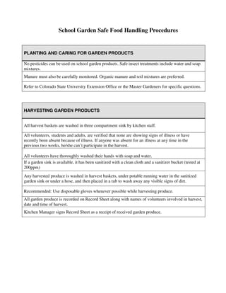School Garden Safe Food Handling Procedures
HARVESTING GARDEN PRODUCTS
All harvest baskets are washed in three compartment sink by kitchen staff.
All volunteers, students and adults, are verified that none are showing signs of illness or have
recently been absent because of illness. If anyone was absent for an illness at any time in the
previous two weeks, he/she can’t participate in the harvest.
All volunteers have thoroughly washed their hands with soap and water.
If a garden sink is available, it has been sanitized with a clean cloth and a sanitizer bucket (tested at
200ppm)
Any harvested produce is washed in harvest baskets, under potable running water in the sanitized
garden sink or under a hose, and then placed in a tub to wash away any visible signs of dirt.
Recommended: Use disposable gloves whenever possible while harvesting produce.
All garden produce is recorded on Record Sheet along with names of volunteers involved in harvest,
date and time of harvest.
Kitchen Manager signs Record Sheet as a receipt of received garden produce.
PLANTING AND CARING FOR GARDEN PRODUCTS
No pesticides can be used on school garden products. Safe insect treatments include water and soap
mixtures.
Manure must also be carefully monitored. Organic manure and soil mixtures are preferred.
Refer to Colorado State University Extension Office or the Master Gardeners for specific questions.
 